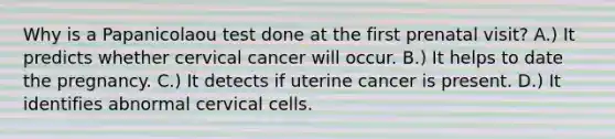 Why is a Papanicolaou test done at the first prenatal visit? A.) It predicts whether cervical cancer will occur. B.) It helps to date the pregnancy. C.) It detects if uterine cancer is present. D.) It identifies abnormal cervical cells.