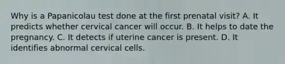 Why is a Papanicolau test done at the first prenatal visit? A. It predicts whether cervical cancer will occur. B. It helps to date the pregnancy. C. It detects if uterine cancer is present. D. It identifies abnormal cervical cells.