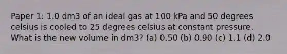 Paper 1: 1.0 dm3 of an ideal gas at 100 kPa and 50 degrees celsius is cooled to 25 degrees celsius at constant pressure. What is the new volume in dm3? (a) 0.50 (b) 0.90 (c) 1.1 (d) 2.0