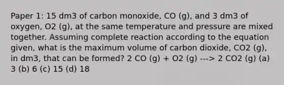 Paper 1: 15 dm3 of carbon monoxide, CO (g), and 3 dm3 of oxygen, O2 (g), at the same temperature and pressure are mixed together. Assuming complete reaction according to the equation given, what is the maximum volume of carbon dioxide, CO2 (g), in dm3, that can be formed? 2 CO (g) + O2 (g) ---> 2 CO2 (g) (a) 3 (b) 6 (c) 15 (d) 18