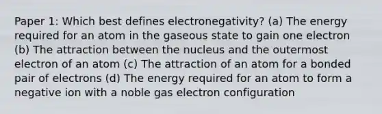 Paper 1: Which best defines electronegativity? (a) The energy required for an atom in the gaseous state to gain one electron (b) The attraction between the nucleus and the outermost electron of an atom (c) The attraction of an atom for a bonded pair of electrons (d) The energy required for an atom to form a negative ion with a noble gas electron configuration