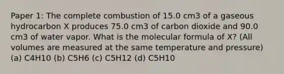 Paper 1: The complete combustion of 15.0 cm3 of a gaseous hydrocarbon X produces 75.0 cm3 of carbon dioxide and 90.0 cm3 of water vapor. What is the molecular formula of X? (All volumes are measured at the same temperature and pressure) (a) C4H10 (b) C5H6 (c) C5H12 (d) C5H10