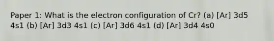 Paper 1: What is the electron configuration of Cr? (a) [Ar] 3d5 4s1 (b) [Ar] 3d3 4s1 (c) [Ar] 3d6 4s1 (d) [Ar] 3d4 4s0