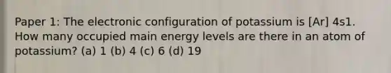 Paper 1: The electronic configuration of potassium is [Ar] 4s1. How many occupied main energy levels are there in an atom of potassium? (a) 1 (b) 4 (c) 6 (d) 19