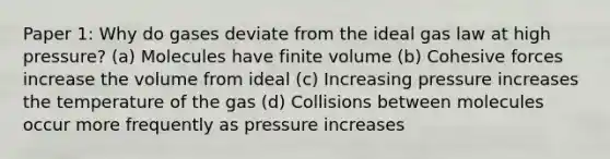 Paper 1: Why do gases deviate from the ideal gas law at high pressure? (a) Molecules have finite volume (b) Cohesive forces increase the volume from ideal (c) Increasing pressure increases the temperature of the gas (d) Collisions between molecules occur more frequently as pressure increases