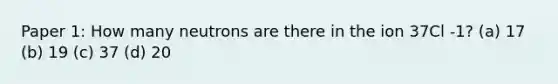 Paper 1: How many neutrons are there in the ion 37Cl -1? (a) 17 (b) 19 (c) 37 (d) 20
