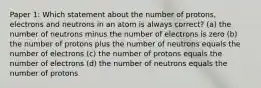 Paper 1: Which statement about the number of protons, electrons and neutrons in an atom is always correct? (a) the number of neutrons minus the number of electrons is zero (b) the number of protons plus the number of neutrons equals the number of electrons (c) the number of protons equals the number of electrons (d) the number of neutrons equals the number of protons