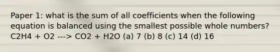 Paper 1: what is the sum of all coefficients when the following equation is balanced using the smallest possible whole numbers? C2H4 + O2 ---> CO2 + H2O (a) 7 (b) 8 (c) 14 (d) 16