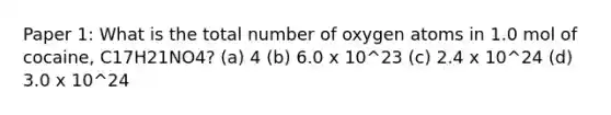 Paper 1: What is the total number of oxygen atoms in 1.0 mol of cocaine, C17H21NO4? (a) 4 (b) 6.0 x 10^23 (c) 2.4 x 10^24 (d) 3.0 x 10^24