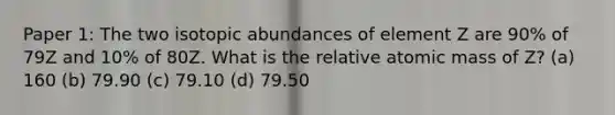 Paper 1: The two isotopic abundances of element Z are 90% of 79Z and 10% of 80Z. What is the relative atomic mass of Z? (a) 160 (b) 79.90 (c) 79.10 (d) 79.50