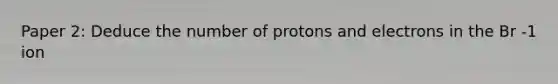 Paper 2: Deduce the number of protons and electrons in the Br -1 ion