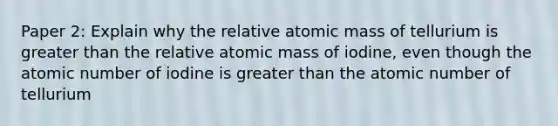 Paper 2: Explain why the relative atomic mass of tellurium is greater than the relative atomic mass of iodine, even though the atomic number of iodine is greater than the atomic number of tellurium