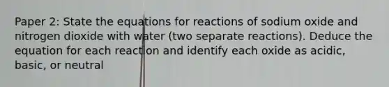 Paper 2: State the equations for reactions of sodium oxide and nitrogen dioxide with water (two separate reactions). Deduce the equation for each reaction and identify each oxide as acidic, basic, or neutral