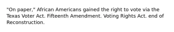 "On paper," African Americans gained the right to vote via the Texas Voter Act. Fifteenth Amendment. Voting Rights Act. end of Reconstruction.