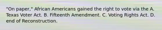 "On paper," African Americans gained the right to vote via the A. Texas Voter Act. B. Fifteenth Amendment. C. Voting Rights Act. D. end of Reconstruction.