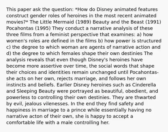 This paper ask the question: *How do Disney animated features construct gender roles of heroines in the most recent animated movies?* The Little Mermaid (1989) Beauty and the Beast (1991) Pocahontas (1995) They conduct a narrative analysis of these three films from a feminist perspective that examines: a) how women's roles are defined in the films b) how power is structured c) the degree to which woman are agents of narrative action and d) the degree to which females shape their own destinies The analysis reveals that even though Disney's heroines have become more assertive over time, the social words that shape their choices and identities remain unchanged until Pocahontas- she acts on her own, rejects marriage, and follows her own instincts and beliefs. Earlier Disney heroines such as Cinderella and Sleeping Beauty were portrayed as beautiful, obedient, and powerless to controlling their own destinies. They are thwarted by evil, jealous vilenesses. In the end they find safety and happiness in marriage to a prince while essentially having no narrative acton of their own, she is happy to accept a comfortable life with a male controlling her.