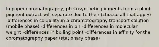 In paper chromatography, photosynthetic pigments from a plant pigment extract will separate due to their (choose all that apply) -differences in solubility in a chromatography transport solution (mobile phase) -differences in pH -differences in molecular weight -differences in boiling point -differences in affinity for the chromatography paper (stationary phase)