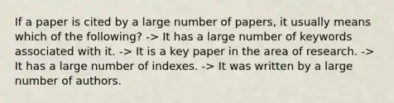 If a paper is cited by a large number of papers, it usually means which of the following? -> It has a large number of keywords associated with it. -> It is a key paper in the area of research. -> It has a large number of indexes. -> It was written by a large number of authors.