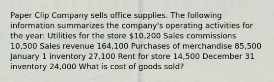 Paper Clip Company sells office supplies. The following information summarizes the company's operating activities for the year: Utilities for the store 10,200 Sales commissions 10,500 Sales revenue 164,100 ​Purchases of merchandise 85,500 January 1 inventory 27,100​ Rent for store 14,500 ​December 31 inventory 24,000​ What is cost of goods sold?