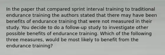 In the paper that compared sprint interval training to traditional endurance training the authors stated that there may have been benefits of endurance training that were not measured in their study. You decide to do a follow-up study to investigate other possible benefits of endurance training. Which of the following three measures, would be most likely to benefit from the endurance training?