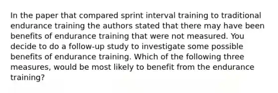 In the paper that compared sprint interval training to traditional endurance training the authors stated that there may have been benefits of endurance training that were not measured. You decide to do a follow-up study to investigate some possible benefits of endurance training. Which of the following three measures, would be most likely to benefit from the endurance training?