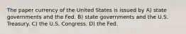 The paper currency of the United States is issued by A) state governments and the Fed. B) state governments and the U.S. Treasury. C) the U.S. Congress. D) the Fed.