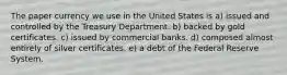 The paper currency we use in the United States is a) issued and controlled by the Treasury Department. b) backed by gold certificates. c) issued by commercial banks. d) composed almost entirely of silver certificates. e) a debt of the Federal Reserve System.