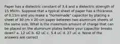 Paper has a dielectric constant of 3.4 and a dielectric strength of 15 MV/m. Suppose that a typical sheet of paper has a thickness of 0.11m and you make a "homemade" capacitor by placing a sheet of 30 cm x 20 cm paper between two aluminum sheets of the same size. What is the maximum amount of charge that can be placed on the aluminum plates before your capacitor breaks down? a. 12 uC b. 62 uC c. 5.4 uC d. 27 uC e. None of the answers are correct