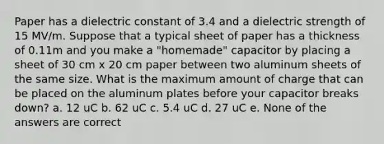 Paper has a dielectric constant of 3.4 and a dielectric strength of 15 MV/m. Suppose that a typical sheet of paper has a thickness of 0.11m and you make a "homemade" capacitor by placing a sheet of 30 cm x 20 cm paper between two aluminum sheets of the same size. What is the maximum amount of charge that can be placed on the aluminum plates before your capacitor breaks down? a. 12 uC b. 62 uC c. 5.4 uC d. 27 uC e. None of the answers are correct