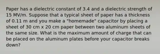 Paper has a dielectric constant of 3.4 and a dielectric strength of 15 MV/m. Suppose that a typical sheet of paper has a thickness of 0.11 m and you make a "homemade" capacitor by placing a sheet of 30 cm x 20 cm paper between two aluminum sheets of the same size. What is the maximum amount of charge that can be placed on the aluminum plates before your capacitor breaks down?