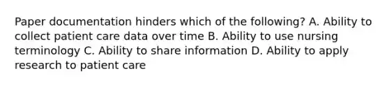 Paper documentation hinders which of the following? A. Ability to collect patient care data over time B. Ability to use nursing terminology C. Ability to share information D. Ability to apply research to patient care