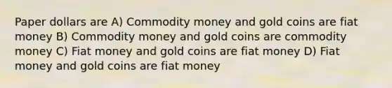 Paper dollars are A) Commodity money and gold coins are fiat money B) Commodity money and gold coins are commodity money C) Fiat money and gold coins are fiat money D) Fiat money and gold coins are fiat money