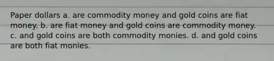 Paper dollars a. are commodity money and gold coins are fiat money. b. are fiat money and gold coins are commodity money. c. and gold coins are both commodity monies. d. and gold coins are both fiat monies.