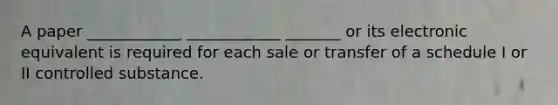 A paper ____________ ____________ _______ or its electronic equivalent is required for each sale or transfer of a schedule I or II controlled substance.