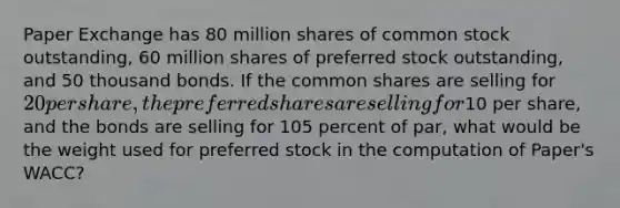 Paper Exchange has 80 million shares of common stock outstanding, 60 million shares of preferred stock outstanding, and 50 thousand bonds. If the common shares are selling for 20 per share, the preferred shares are selling for10 per share, and the bonds are selling for 105 percent of par, what would be the weight used for preferred stock in the computation of Paper's WACC?