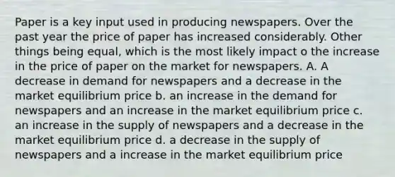 Paper is a key input used in producing newspapers. Over the past year the price of paper has increased considerably. Other things being equal, which is the most likely impact o the increase in the price of paper on the market for newspapers. A. A decrease in demand for newspapers and a decrease in the market equilibrium price b. an increase in the demand for newspapers and an increase in the market equilibrium price c. an increase in the supply of newspapers and a decrease in the market equilibrium price d. a decrease in the supply of newspapers and a increase in the market equilibrium price