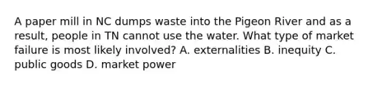 A paper mill in NC dumps waste into the Pigeon River and as a result, people in TN cannot use the water. What type of market failure is most likely involved? A. externalities B. inequity C. public goods D. market power