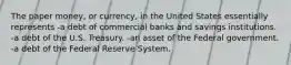 The paper money, or currency, in the United States essentially represents -a debt of commercial banks and savings institutions. -a debt of the U.S. Treasury. -an asset of the Federal government. -a debt of the Federal Reserve System.