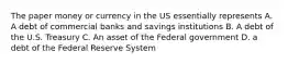 The paper money or currency in the US essentially represents A. A debt of commercial banks and savings institutions B. A debt of the U.S. Treasury C. An asset of the Federal government D. a debt of the Federal Reserve System