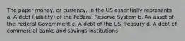 The paper money, or currency, in the US essentially represents a. A debt (liability) of the Federal Reserve System b. An asset of the Federal Government c. A debt of the US Treasury d. A debt of commercial banks and savings institutions