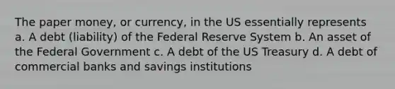 The paper money, or currency, in the US essentially represents a. A debt (liability) of the Federal Reserve System b. An asset of the Federal Government c. A debt of the US Treasury d. A debt of commercial banks and savings institutions