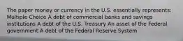 The paper money or currency in the U.S. essentially represents: Multiple Choice A debt of commercial banks and savings institutions A debt of the U.S. Treasury An asset of the Federal government A debt of the Federal Reserve System