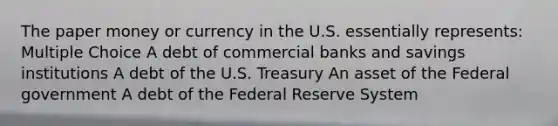 The paper money or currency in the U.S. essentially represents: Multiple Choice A debt of commercial banks and savings institutions A debt of the U.S. Treasury An asset of the Federal government A debt of the Federal Reserve System