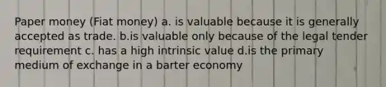 Paper money (Fiat money) a. is valuable because it is generally accepted as trade. b.is valuable only because of the legal tender requirement c. has a high intrinsic value d.is the primary medium of exchange in a barter economy