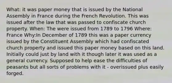 What: it was paper money that is issued by the National Assembly in France during the French Revolution. This was issued after the law that was passed to confiscate church property. When: The were issued from 1789 to 1796 Where: France Why:In December of 1789 this was a paper currency issued by the Constituent Assembly which had confiscated church property and issued this paper money based on this land. Initially could just by land with it though later it was used as a general currency. Supposed to help ease the difficulties of peasants but all sorts of problems with it - overissued plus easily forged.