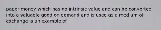 paper money which has no intrinsic value and can be converted into a valuable good on demand and is used as a medium of exchange is an example of