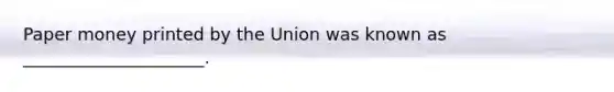 Paper money printed by the Union was known as _____________________.