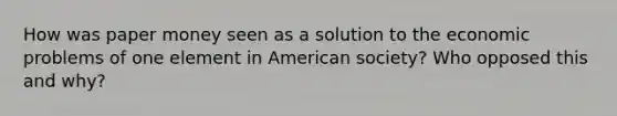 How was paper money seen as a solution to the economic problems of one element in American society? Who opposed this and why?