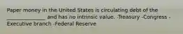 Paper money in the United States is circulating debt of the _______________ and has no intrinsic value. -Treasury -Congress -Executive branch -Federal Reserve