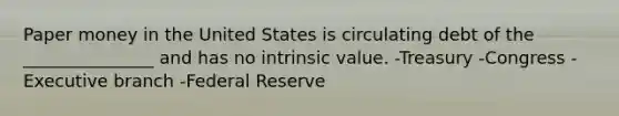 Paper money in the United States is circulating debt of the _______________ and has no intrinsic value. -Treasury -Congress -Executive branch -Federal Reserve